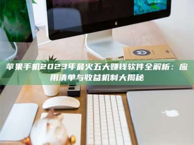 丽水苹果手机2023年最火五大赚钱软件全解析：应用清单与收益机制大揭秘